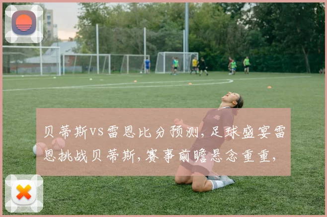 贝蒂斯vs雷恩比分预测,足球盛宴雷恩挑战贝蒂斯,赛事前瞻悬念重重,谁将问鼎胜利