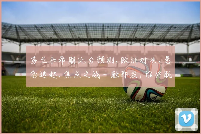 芬兰和希腊比分预测,欧洲对决,悬念迭起,焦点之战一触即发,谁将脱颖而出